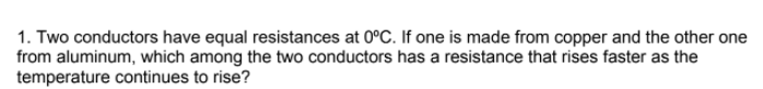 1. Two conductors have equal resistances at 0°C. If one is made from copper and the other one
from aluminum, which among the two conductors has a resistance that rises faster as the
temperature continues to rise?
