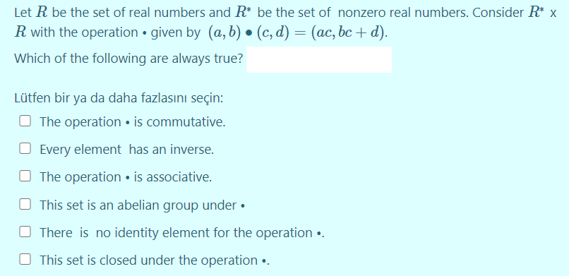 Let R be the set of real numbers and R* be the set of nonzero real numbers. Consider R* x
R with the operation • given by (a, b) • (c, d) = (ac, bc + d).
Which of the following are always true?
Lütfen bir ya da daha fazlasını seçin:
O The operation • is commutative.
O Every element has an inverse.
O The operation • is associative.
O This set is an abelian group under •
O There is no identity element for the operation •.
This set is closed under the operation •.

