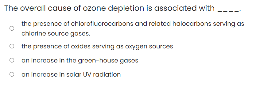 The overall cause of ozone depletion is associated with
the presence of chlorofluorocarbons and related halocarbons serving as
chlorine source gases.
the presence of oxides serving as oxygen sources
an increase in the green-house gases
an increase in solar UV radiation
