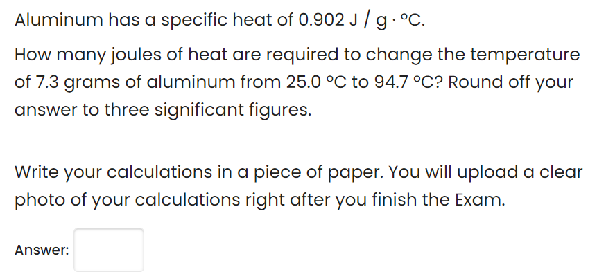 Aluminum has a specific heat of 0.902 J / g. °C.
How many joules of heat are required to change the temperature
of 7.3 grams of aluminum from 25.0 °C to 94.7 °C? Round off your
answer to three significant figures.
Write your calculations in a piece of paper. You will upload a clear
photo of your calculations right after you finish the Exam.
Answer:
