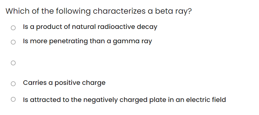 Which of the following characterizes a beta ray?
Is a product of natural radioactive decay
Is more penetrating than a gamma ray
Carries a positive charge
Is attracted to the negatively charged plate in an electric field
