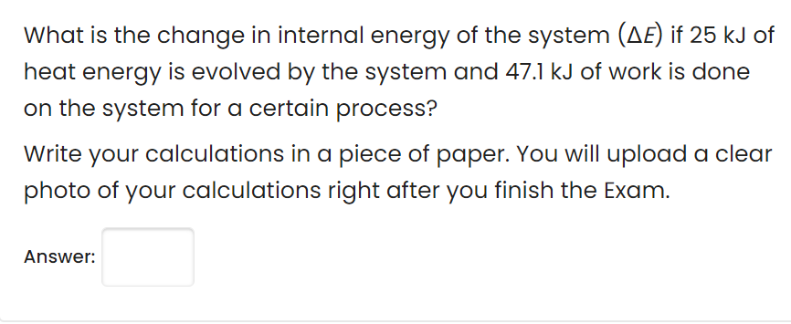 What is the change in internal energy of the system (AE) if 25 kJ of
heat energy is evolved by the system and 47.1 kJ of work is done
on the system for a certain process?
Write
your
calculations in a piece of paper. You will upload a clear
photo of your calculations right after you finish the Exam.
Answer:
