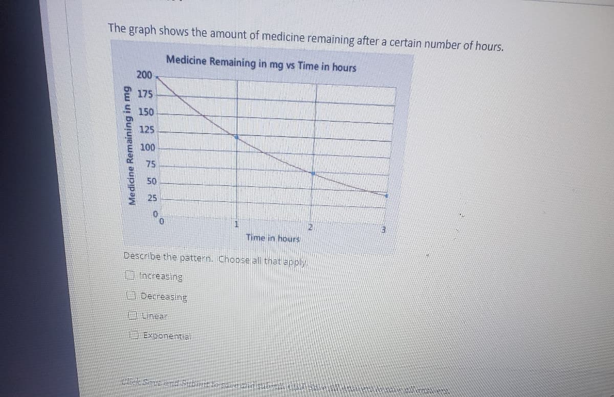 The graph shows the amount of medicine remaining after a certain number of hours.
Medicine Remaining in mg vs Time in hours
200
175
150
125
100
75
50
25
Time in hours
Describe the pattern. Choose all tnat apply
Increasing
Decreasing
1) Exponentiai
Cicle Sque end Subimit
Medicine Remaining in mg
