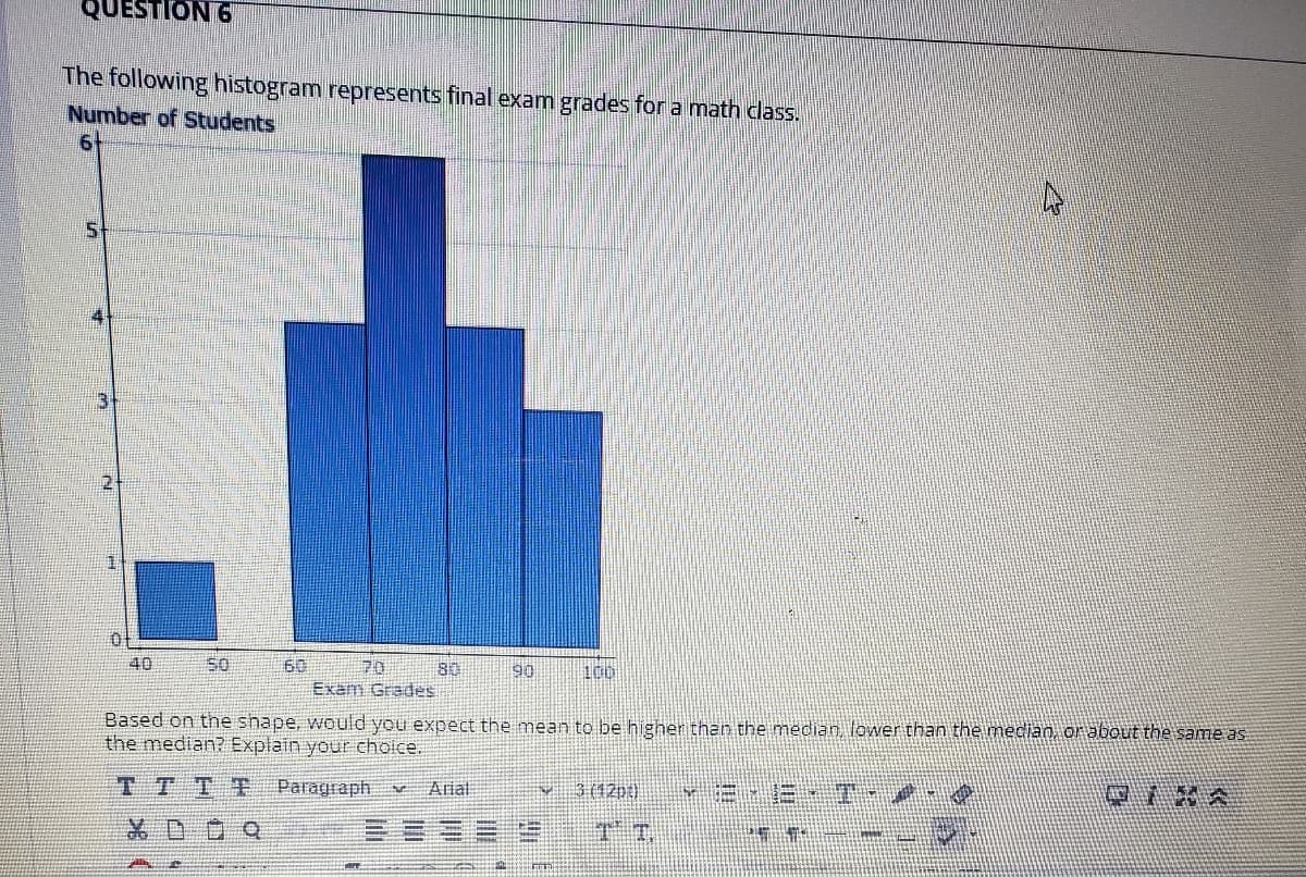 QUESTION 6
The following histogram represents final exam grades for a math dlass.
Number of Students
40
60
70
80
90
100
Exam Grades
Based on the shape, would you expect the mean to be highen than the median, lower than the median, orabout the same as
the median? Explain your choice.
TTTF
Paragraph
Arial
3 (12pt)
品D Q
T T.
