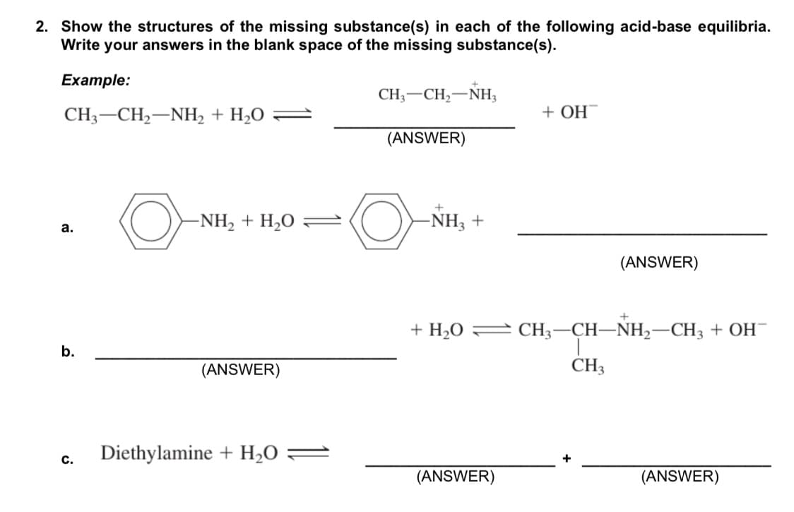 2. Show the structures of the missing substance(s) in each of the following acid-base equilibria.
Write your answers in the blank space of the missing substance(s).
Example:
CH, — CH,—Nн,
CH3-CH2-NH, + H2O
+ OH
(ANSWER)
-NH, + H,O =
-NH3 +
а.
(ANSWER)
+ H,O = CH3-CH–NH,-CH3 + OH¯
b.
(ANSWER)
CH3
c.
Diethylamine + H2O :
(ANSWER)
(ANSWER)
