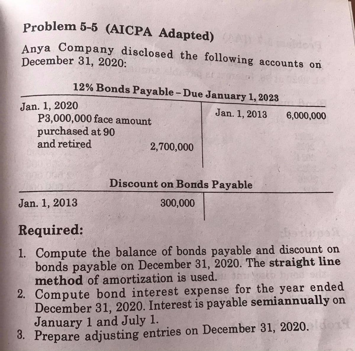 Problem 5-5 (AICPA Adapted)
Anya Company disclosed the following accounts on
December 31, 2020:
12% Bonds Payable- Due January 1, 2023
Jan. 1, 2020
P3,000,000 face amount
purchased at 90
and retired
Jan. 1, 2013
6,000,000
2,700,000
Discount on Bonds Payable
Jan. 1, 2013
300,000
Required:
1. Compute the balance of bonds payable and discount on
bonds payable on December 31, 2020. The straight line
method of amortization is used.
2. Compute bond interest expense for the year ended
December 31, 2020. Interest is payable semiannually on
January 1 and July 1.
3. Prepare adjusting entries on December 31, 2020.
