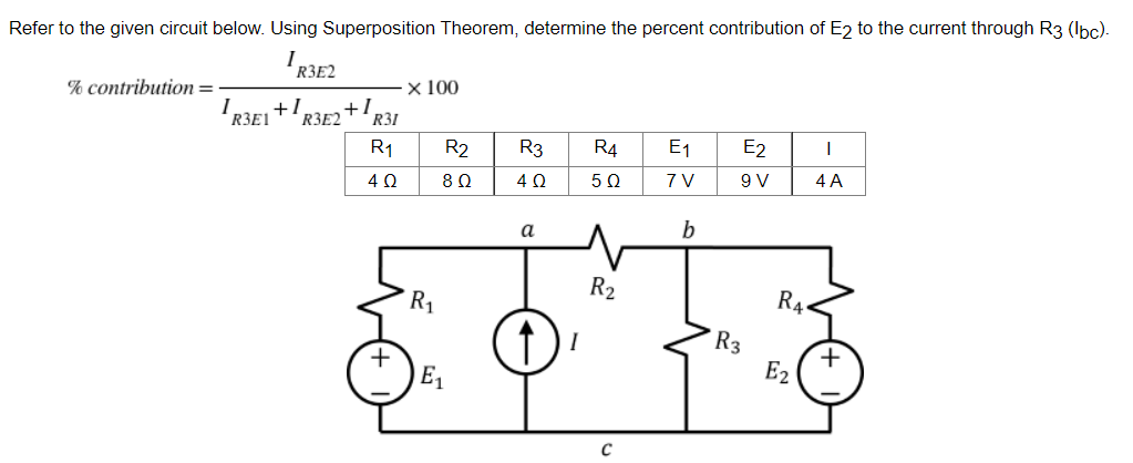 Refer to the given circuit below. Using Superposition Theorem, determine the percent contribution of E2 to the current through R3 (lbc).
I
R3E2
% contribution =
x 100
+1.
R3
R4 E₁
E2
I
5Ω
7 V
9 V
4 A
b
I
R3E1
+1
R3E2
R31
R1
4Q
+
R₁
R2
8 Ω
E₁
4Ω
↑) ²
R₂
R3
RA
E2
+