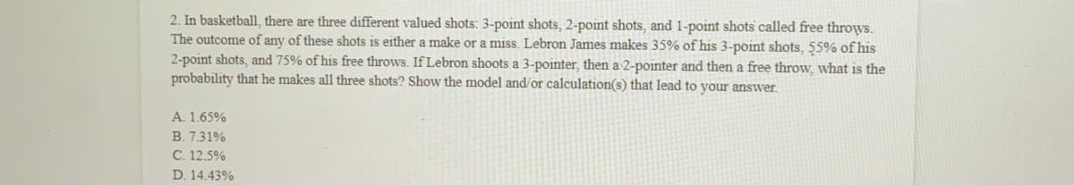 2. In basketball, there are three different valued shots: 3-point shots, 2-point shots, and 1-point shots called free throws.
The outcome of any of these shots is either a make or a miss. Lebron James makes 35% of his 3-point shots, 55% of his
2-point shots, and 75% of his free throws. If Lebron shoots a 3-pointer, then a 2-pointer and then a free throw, what is the
probability that he makes all three shots? Show the model and/or calculation(s) that lead to your answer.
A. 1.65%
B. 7.31%
C. 12.5%
D. 14.43%
