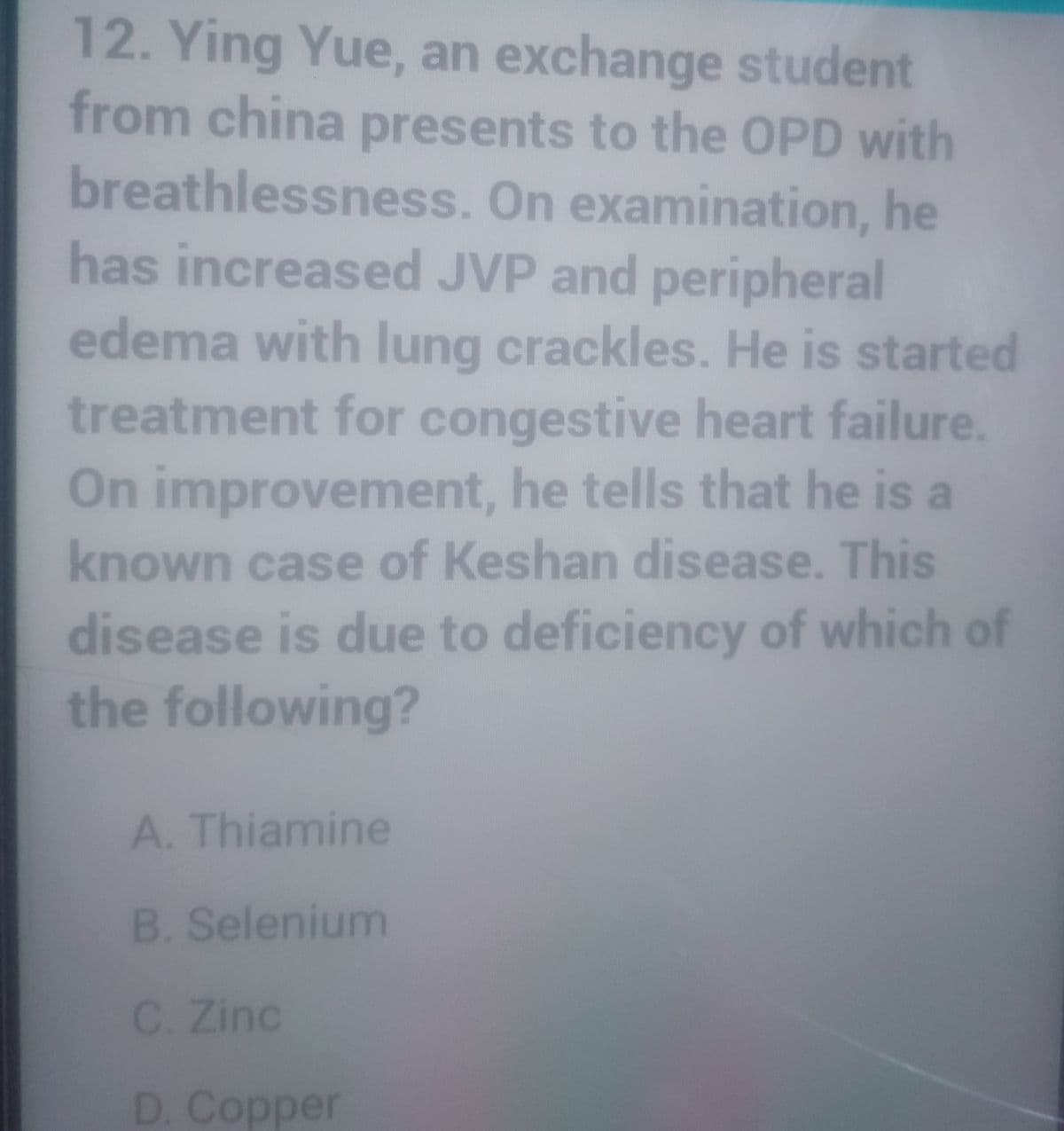 12. Ying Yue, an exchange student
from china presents to the OPD with
breathlessness. On examination, he
has increased JVP and peripheral
edema with lung crackles. He is started
treatment for congestive heart failure.
On improvement, he tells that he is a
known case of Keshan disease. This
disease is due to deficiency of which of
the following?
A. Thiamine
B. Selenium
C. Zinc
D. Copper
