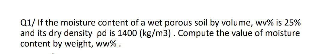 Q1/ If the moisture content of a wet porous soil by volume, wv% is 25%
and its dry density pd is 1400 (kg/m3). Compute the value of moisture
content by weight, ww%.

