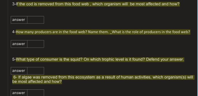 3-lf the cod is removed from this food web , which organism will be most affected and how?
answer
4-How many producers are in the food web? Name them. _What is the role of producers in the food web?
answer
5-What type of consumer is the squid? On which trophic level is it found? Defend your answer.
answer
6- If algae was removed from this ecosystem as a result of human activities, which organism(s) will
be most affected and how?
answer
