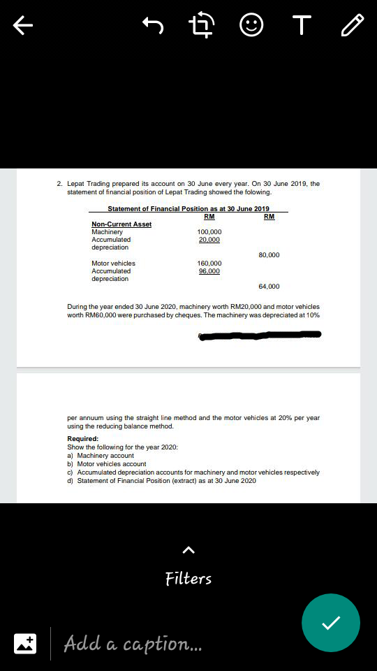 5 ê © T o
2. Lepat Trading prepared its account on 30 June every year. On 30 June 2019, the
statement of financial position of Lepat Trading showed the folowing-
Statement of Financial Position as at 30 June 2019
RM
RM
Non-Current Asset
Machinery
Accumulated
depreciation
100,000
20,000
80,000
Motor vehicles
Accumulated
160,000
96,000
depreciation
64,000
During the year ended 30 June 2020, machinery worth RM20,000 and motor vehicles
worth RM60,000 were purchased by cheques. The machinery was depreciated at 10%
per annuum using the straight line method and the motor vehicles at 20% per year
using the reducing balance method.
Required:
Show the following for the year 2020:
a) Machinery account
b) Motor vehicles account
c) Accumulated depreciation accounts for machinery and motor vehicles respectively
d) Statement of Financial Position (extract) as at 30 June 2020
Filters
Add a caption.
