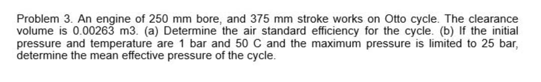 Problem 3. An engine of 250 mm bore, and 375 mm stroke works on Otto cycle. The clearance
volume is 0.00263 m3. (a) Determine the air standard efficiency for the cycle. (b) If the initial
pressure and temperature are 1 bar and 50 C and the maximum pressure is limited to 25 bar,
determine the mean effective pressure of the cycle.
