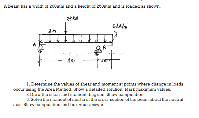 A beam has a width of 200mm and a height of 250mm and is loaded as shown.
3m
28KJ
↓ ↓ ↓
8m
6kN/m
B
ant
1. Determine the values of shear and moment at points where change in loads
occur using the Area Method. Show a detailed solution. Mark maximum values.
2.Draw the shear and moment diagram. Show computation.
3. Solve the moment of inertia of the cross-section of the beam about the neutral
axis. Show computation and box your answer.