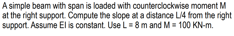 A simple beam with span is loaded with counterclockwise moment M
at the right support. Compute the slope at a distance L/4 from the right
support. Assume El is constant. Use L = 8 m and M = 100 KN-m.