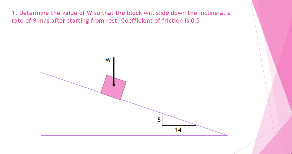 1. Determine the value of W so that the block will slide down the incline at a
rate of 9 m/s after starting from rest. Coefficient of friction is 0.3.
W
5
14