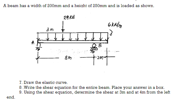 A beam has a width of 200mm and a height of 250mm and is loaded as shown.
3m
28KN
↓
8m
6kN/m
18
B
sont
7. Draw the elastic curve.
8.Write the shear equation for the entire beam. Place your answer in a box.
9. Using the shear equation, determine the shear at 3m and at 4m from the left
end.