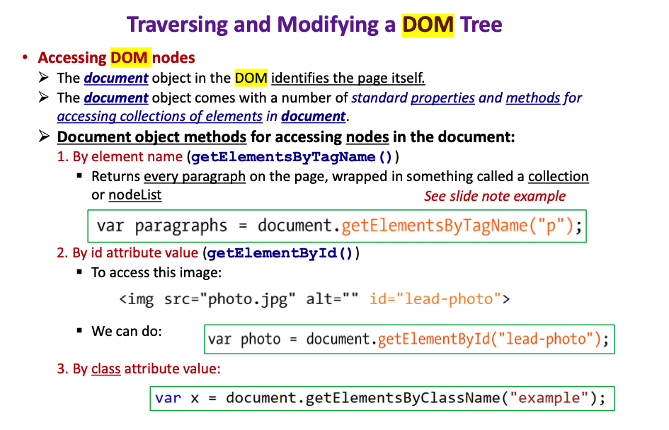 Traversing and Modifying a DOM Tree
• Accessing DOM nodes
> The document object in the DOM identifies the page itself.
> The document object comes with a number of standard properties and methods for
accessing collections of elements in document.
> Document object methods for accessing nodes in the document:
1. By element name (getElementsByTagName ())
· Returns every paragraph on the page, wrapped in something called a collection
or nodeList
See slide note example
var paragraphs = document.getElementsByTagName ("p");|
2. By id attribute value (getElementById ())
· To access this image:
<img src="photo.jpg" alt="" id="lead-photo">
- We can do:
var photo = document.getElementById("lead-photo");
3. By class attribute value:
var x =
document.getElementsByClassName ("example");
