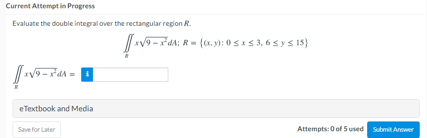 Current Attempt in Progress
Evaluate the double integral over the rectangular region R.
O-x²dA; R = {(x, y): 0 < x < 3, 6 < y < 15}
R
R
eTextbook and Media
Save for Later
Attempts: 0 of 5 used
Submit Answer
