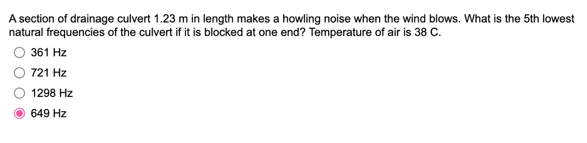 A section of drainage culvert 1.23 m in length makes a howling noise when the wind blows. What is the 5th lowest
natural frequencies of the culvert if it is blocked at one end? Temperature of air is 38 C.
361 Hz
721 Hz
1298 Hz
649 Hz
