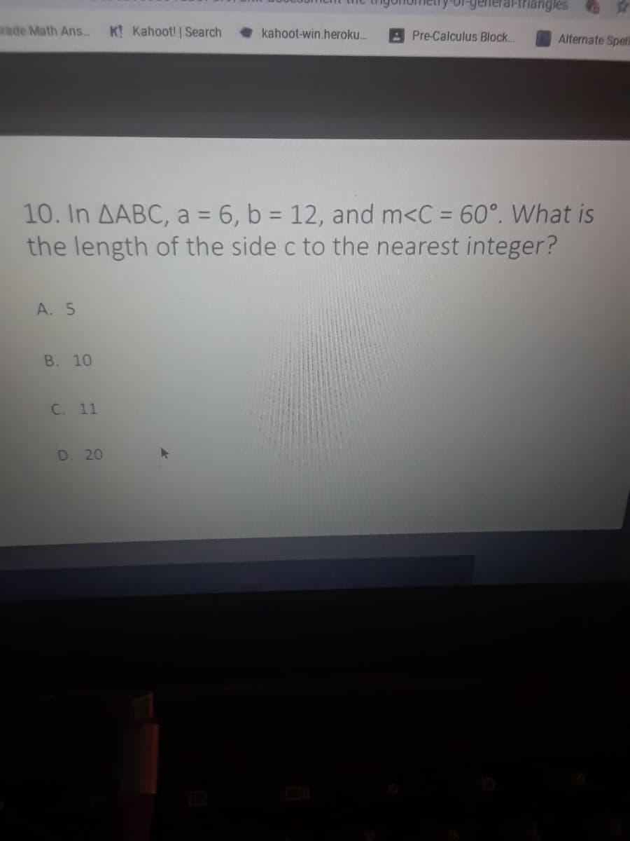 triangles
ade Math Ans.
K Kahoot! | Search
kahoot-win.heroku.
APre-Calculus Block...
Alternate Spell
10. In AABC, a = 6, b = 12, and m<C = 60°. What is
the length of the side c to the nearest integer?
%3D
%3D
A. 5
В. 10
C. 11
D. 20
