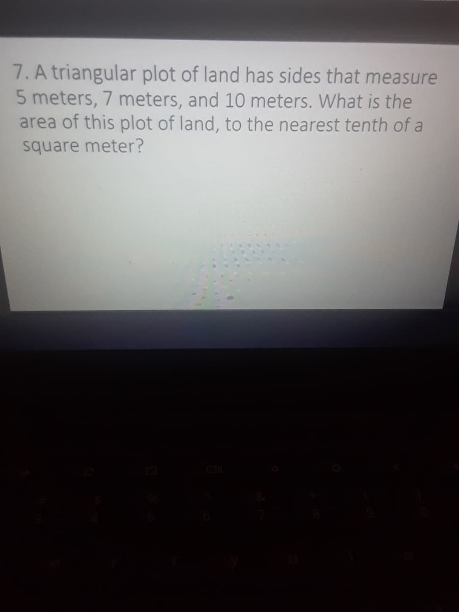 7. A triangular plot of land has sides that measure
5 meters, 7 meters, and 10 meters. What is the
area of this plot of land, to the nearest tenth of a
square meter?
