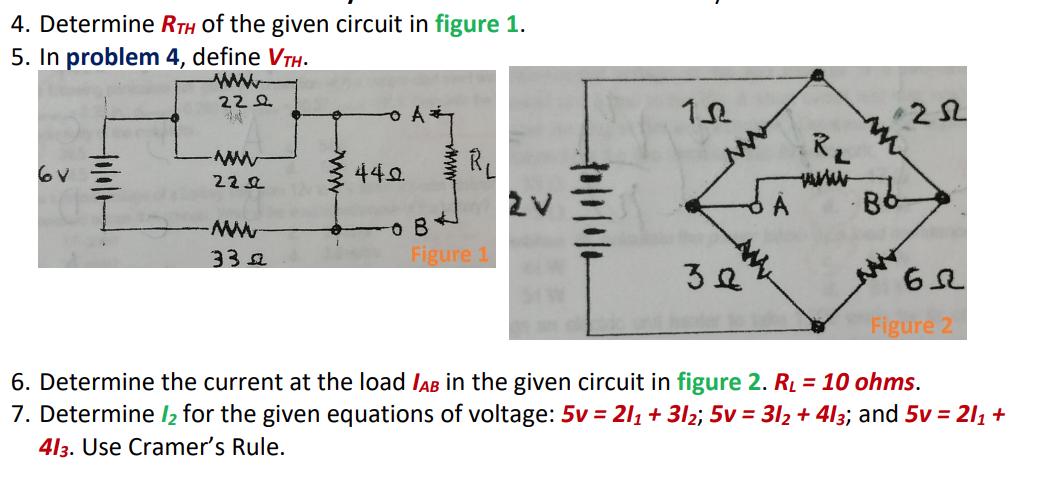 4. Determine RTH of the given circuit in figure 1.
5. In problem 4, define VTH.
22 오
RL
1.
440.
6V
222
Figure 1
33я
3요
Figure 2
6. Determine the current at the load IAB in the given circuit in figure 2. Rį = 10 ohms.
7. Determine l2 for the given equations of voltage: 5v = 211 + 3l2; 5v = 312 + 4l3; and 5v = 211 +
413. Use Cramer's Rule.
