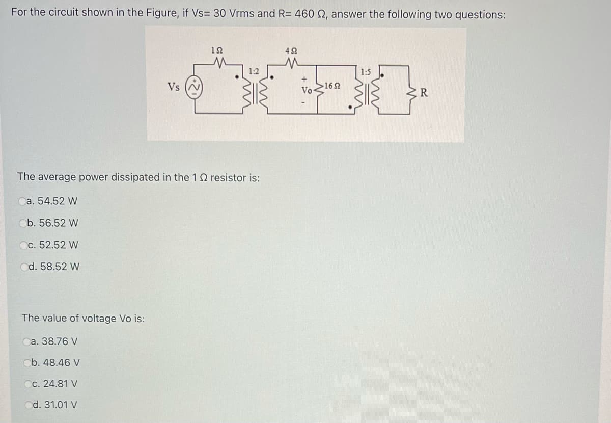 For the circuit shown in the Figure, if Vs= 30 Vrms and R= 460 N, answer the following two questions:
12
42
1:2
1:5
Vs
Vo162
The average power dissipated in the 1 Q resistor is:
a. 54.52 W
Ob. 56.52 W
Cc. 52.52 W
d. 58.52 W
The value of voltage Vo is:
Ca. 38.76 V
Ob. 48.46 V
Cc. 24.81 V
d. 31.01 V
