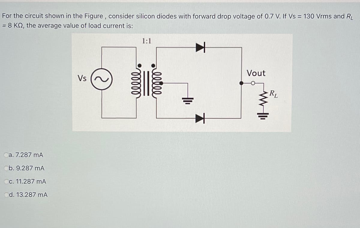 For the circuit shown in the Figure, consider silicon diodes with forward drop voltage of 0.7 V. If Vs = 130 Vrms and R
= 8 KN, the average value of load current is:
1:1
Vout
Vs
a. 7.287 mA
Cb. 9.287 mA
Cc. 11.287 mA
d. 13.287 mA
all
