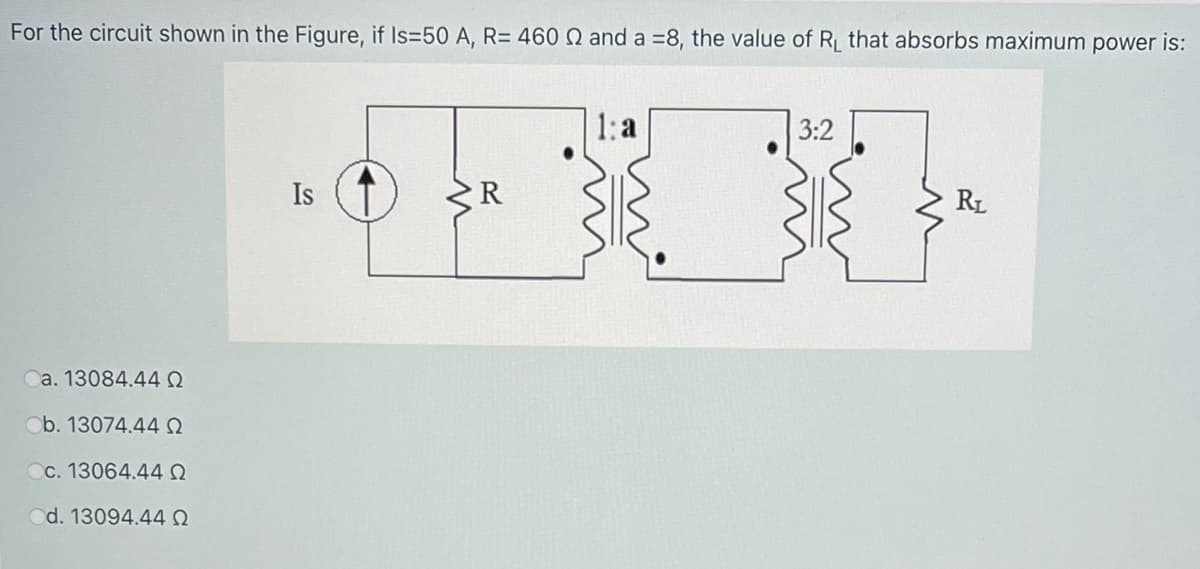 For the circuit shown in the Figure, if Is=50 A, R= 460 Q and a =8, the value of R that absorbs maximum power is:
1: a
3:2
Is
R
RL
a. 13084.440
Ob. 13074.44Q
Cc. 13064.44 Q
Od. 13094.440
