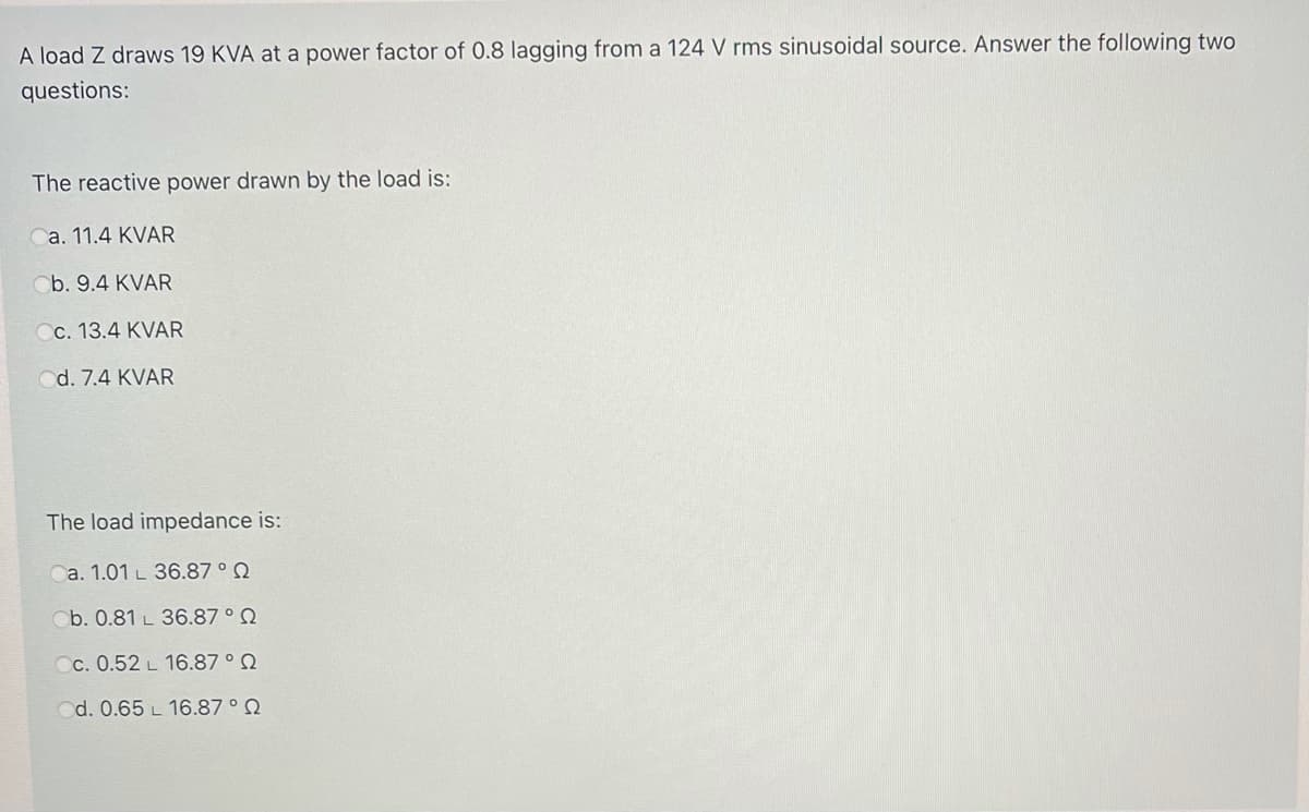 A load Z draws 19 KVA at a power factor of 0.8 lagging from a 124 V rms sinusoidal source. Answer the following two
questions:
The reactive power drawn by the load is:
a. 11.4 KVAR
Cb. 9.4 KVAR
c. 13.4 KVAR
d. 7.4 KVAR
The load impedance is:
Ca. 1.01 L 36.87 ° Q
Ob. 0.81 L 36.87 ° Q
Cc. 0.52 L 16.87 ° Q
d. 0.65 L 16.87 ° Q
