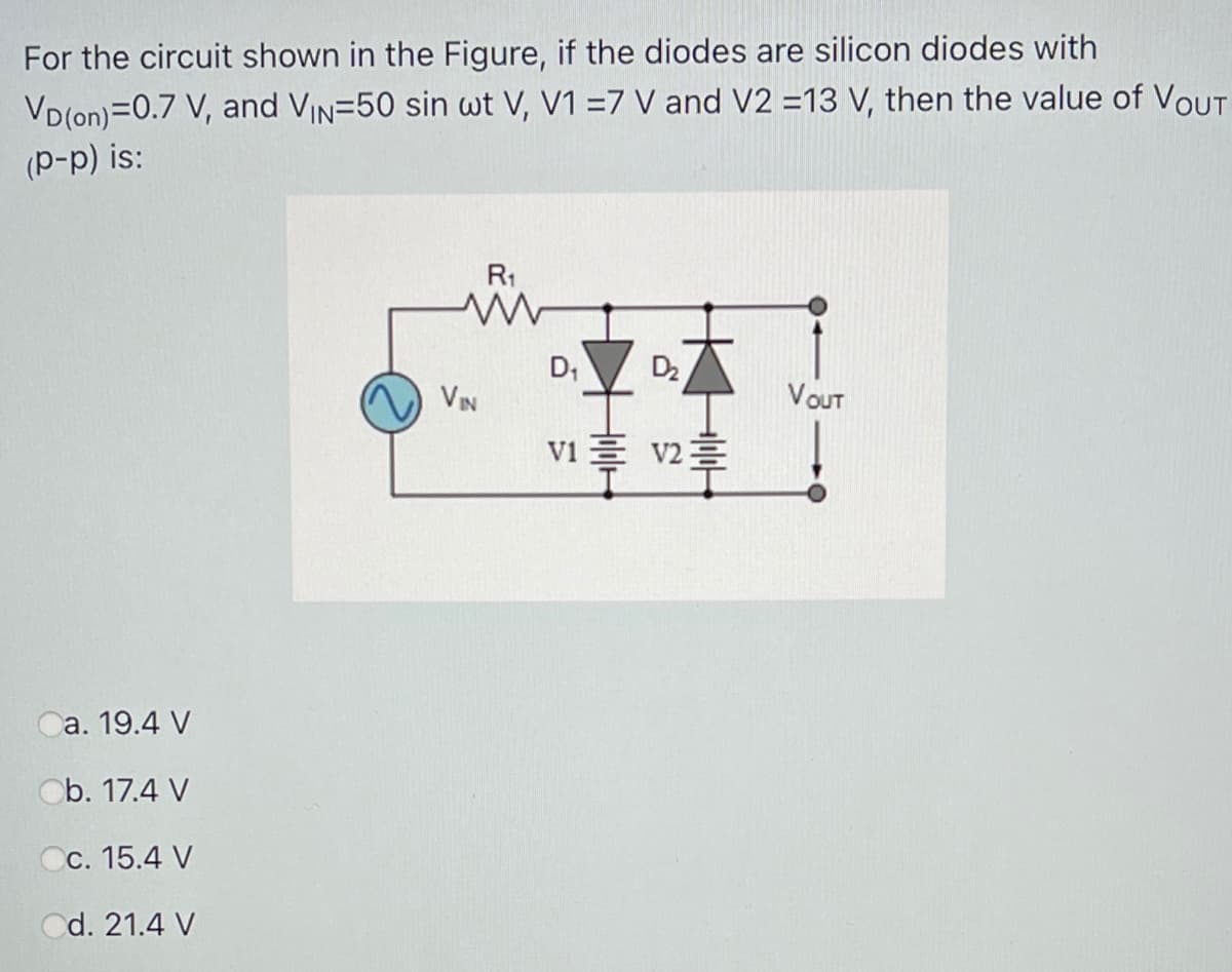 For the circuit shown in the Figure, if the diodes are silicon diodes with
VD(on)=0.7 V, and VIn=50 sin wt V, V1 =7 V and V2 =13 V, then the value of VOUT
(p-p) is:
R1
D,
D2
VIN
VOUT
vi E v2=
Ca. 19.4 V
Ob. 17.4 V
Cc. 15.4 V
Cd. 21.4 V
