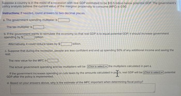 Suppose a country is in the midst of a recession with real GDP estimated to be $13.5 billion below potential GDP. The government's
policy analysts believe the current value of the marginal propensity to consume (MPC) is O0.90.
Instructions: If needed, round answers to two decimal places.
a. The government spending multiplier is
The tax multiplier is
b. If the government wants to stimulate the economy so that real GDP is to equal potential GDP, it should increase government
spending by $
billion.
Alternatively, it could reduce taxes by $ [
billion.
c. Suppose that during the recession, people are less confident and end up spending 50% of any additional income and saving the
rest.
The new value for the MPC is
The actual government spending and tax multipliers will be [(Cick to select) the multipliers calculated in part a.
If the government increases spending or cuts taxes by the amounts calculated in pat b, real GDP will be [Cick to select)v potential
GDP after the policy is implemented,
d. Based on your answers above, why is the estimate of the MPC important when determining fiscal policy?

