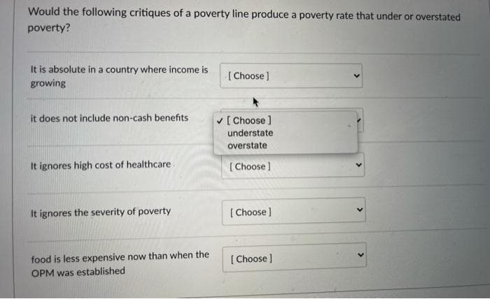 Would the following critiques of a poverty line produce a poverty rate that under or overstated
poverty?
It is absolute in a country where income is
growing
[ Choose )
it does not include non-cash benefits
v [ Choose ]
understate
overstate
It ignores high cost of healthcare
[ Choose ]
It ignores the severity of poverty
[ Choose]
food is less expensive now than when the
[ Choose )
OPM was established
