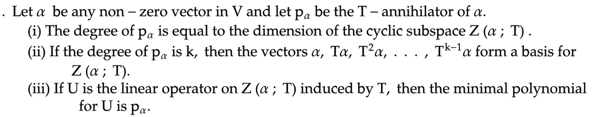 . Let a be any non –
zero vector in V and let pa be the T- annihilator of a.
(i) The degree of pa is equal to the dimension of the cyclic subspace Z (a ; T).
(ii) If the degree of pa is k, then the vectors a, Ta, T²a, . . . , Tk-1a form a basis for
Z (а; T).
(iii) If U is the linear operator on Z (a; T) induced by T, then the minimal polynomial
for U is pa.
