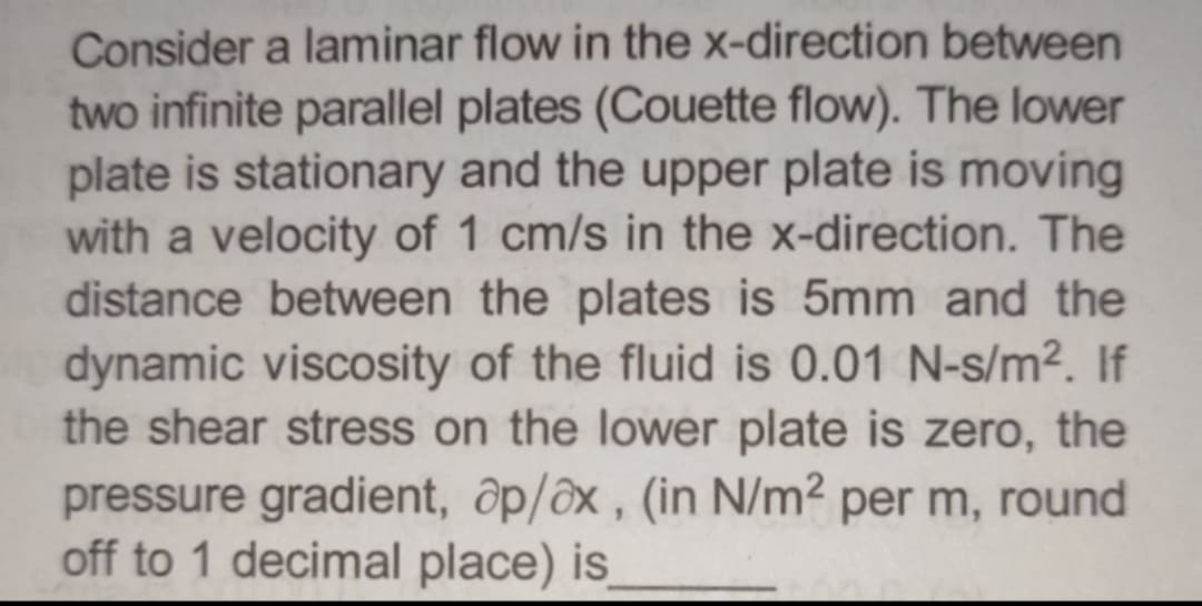 Consider a laminar flow in the x-direction between
two infinite parallel plates (Couette flow). The lower
plate is stationary and the upper plate is moving
with a velocity of 1 cm/s in the x-direction. The
distance between the plates is 5mm and the
dynamic viscosity of the fluid is 0.01 N-s/m². If
the shear stress on the lower plate is zero, the
pressure gradient, ap/ax, (in N/m² per m, round
off to 1 decimal place) is_