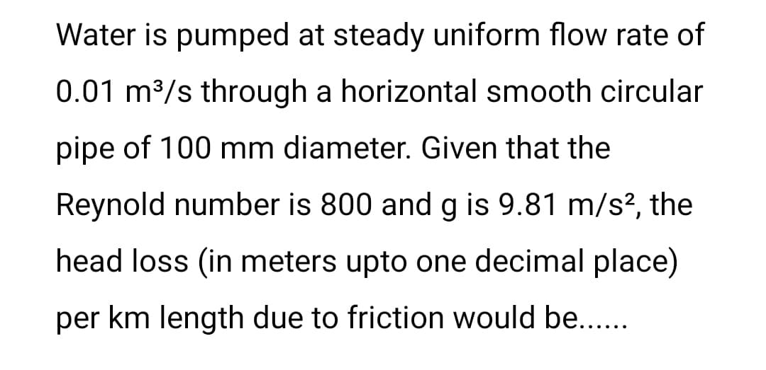 Water is pumped at steady uniform flow rate of
0.01 m³/s through a horizontal smooth circular
pipe of 100 mm diameter. Given that the
Reynold number is 800 and g is 9.81 m/s², the
head loss (in meters upto one decimal place)
per km length due to friction would be......