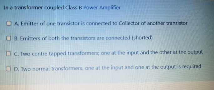 In a transformer coupled Class B Power Amplifier
O A. Emitter of one transistor is connected to Collector of another transistor
O B. Emitters of both the transistors are connected (shorted)
O C. Two centre tapped transformers; one at the input and the other at the output
O D. Two normal transformers, one at the input and one at the output is required
