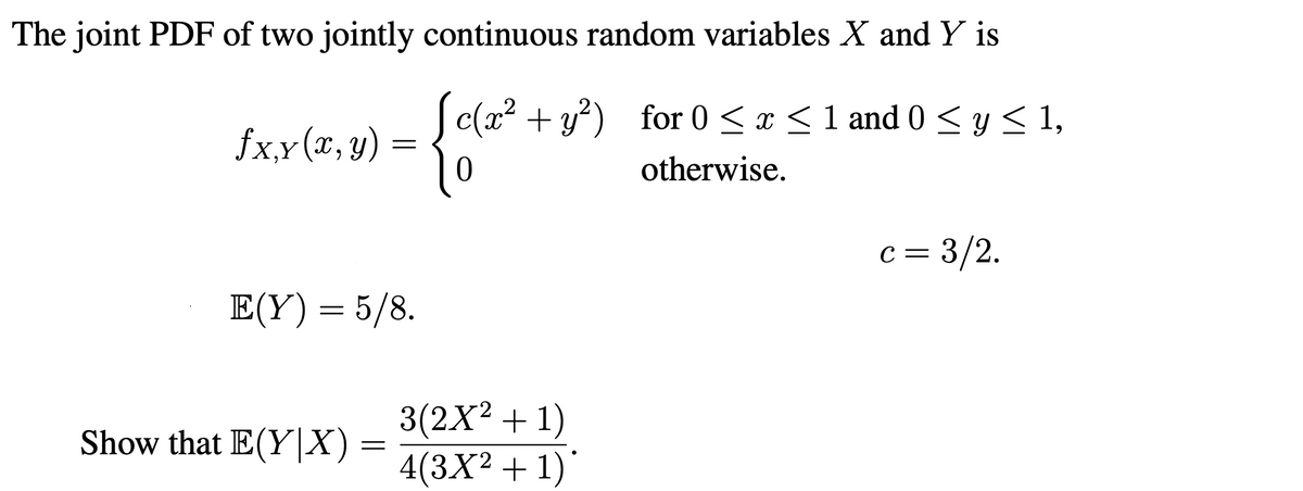The joint PDF of two jointly continuous random variables X and Y is
S c(x2 + y?) for 0 < x < 1 and 0 < y < 1,
fx,x(x, y)
‚Y
otherwise.
c = 3/2.
E(Y) = 5/8.
3(2X2 + 1)
4(3X² + 1)'
Show that E(Y|X) :
