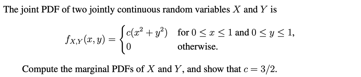 The joint PDF of two jointly continuous random variables X and Y is
c(x? + y?) for 0 <x <1 and 0 < y < 1,
fx,x(x, y)
otherwise.
Compute the marginal PDFS of X and Y, and show that c = 3/2.
