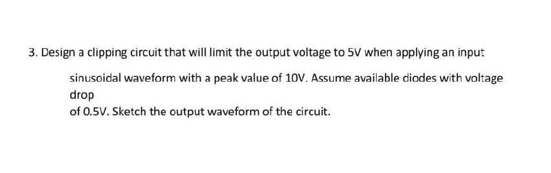 3. Design a clipping circuit that will limit the output voltage to 5V when applying an input
sinusoidal waveform with a peak value of 10V. Assume available diodes with voltage
drop
of 0.5V. Sketch the output waveform of the circuit.