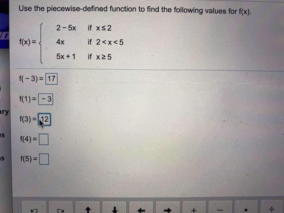 Use the piecewise-defined function to find the following values for f(x).
2-5x
if xs2
f(x) =
4x
if 2<x<5
5x +1
if x25
f(-3)= 17
f(1) = - 3
ary
f(3) = 12
es
f(4) =
IS
f(5) =
+.
2.
5.
