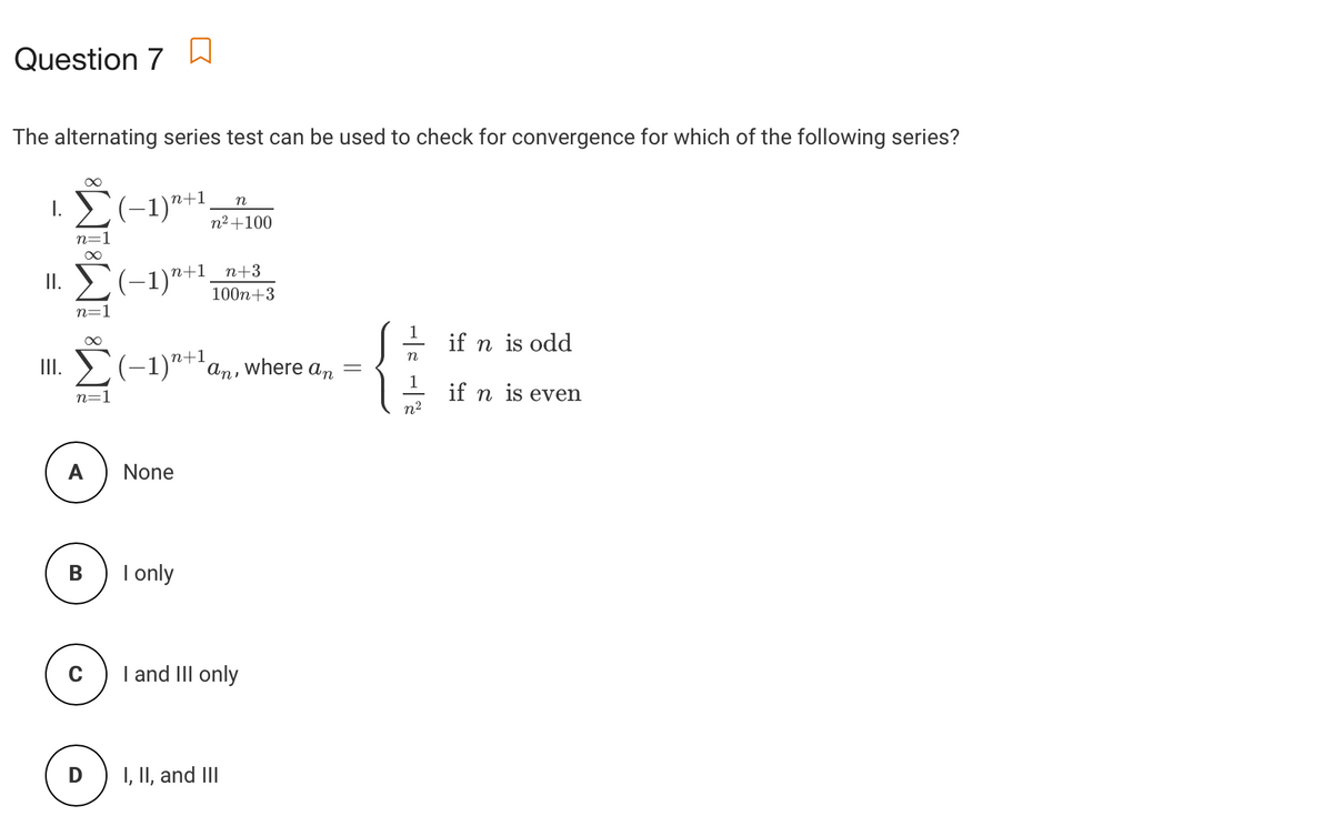 Question 7 a
The alternating series test can be used to check for convergence for which of the following series?
n
1.(-1)"+1,
n²+100
n=1
n+3
II. E(-1)*+1
100n+3
n=1
1
if n is odd
(-1)"+'an, where a,
n
II.
1
if n is even
n2
n=1
A
None
В
I only
I and III only
D
I, II, and III
