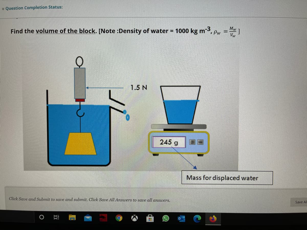 * Question Completion Status:
Find the volume of the block. [Note :Density of water = 1000 kg m, pw =
Mw
%3D
1.5 N
245 g
Mass for displaced water
Click Save and Submit to save and submit. Click Save All Answers to save all answers.
Save All
