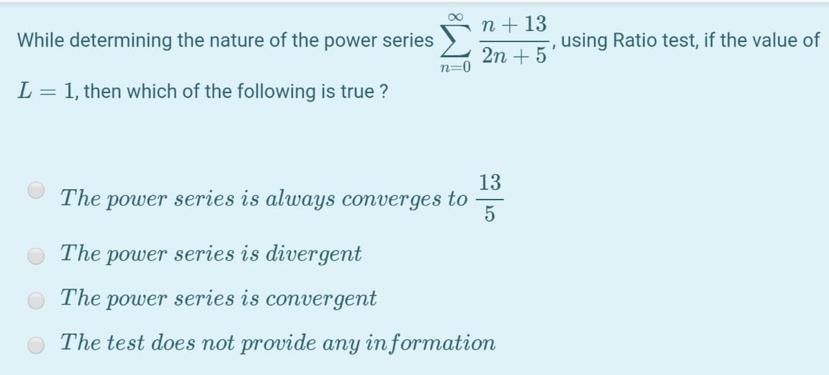 n + 13
While determining the nature of the power series
using Ratio test, if the value of
2n + 5
n=0
L = 1, then which of the following is true ?
13
The power series is always converges to
5
The power series is divergent
The power series is convergent
The test does not provide any in formation
