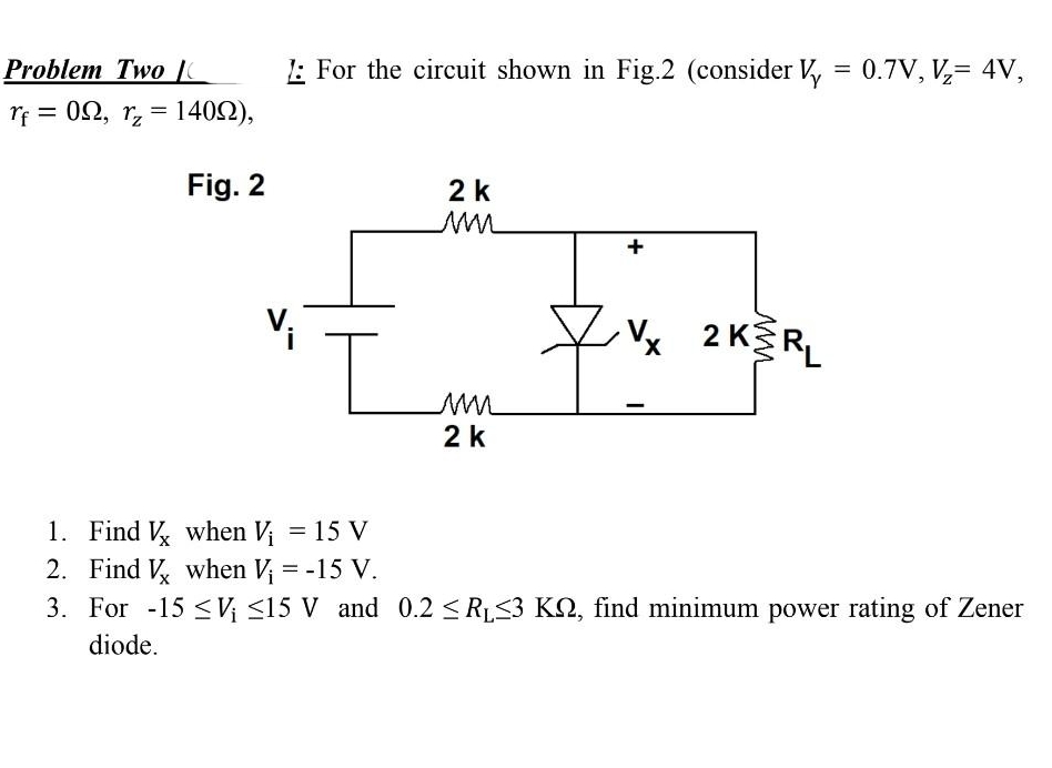 Problem Two C
rf = 0Ω, r = 140Ω),
Fig. 2
1: For the circuit shown in Fig.2 (consider Vy = 0.7V, V₂= 4V,
I
2 k
M
M
2 k
Vx
2 KERL
1. Find Vx when V₁ = 15 V
2. Find Vx when V₁ = -15 V.
3. For -15 ≤V₁ ≤15 V and 0.2 ≤R₁≤3 KN, find minimum power rating of Zener
diode.