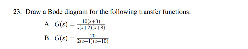23. Draw a Bode diagram for the following transfer functions:
A. G(s) =
10(s+3)
s(s+2)(s+8)
20
B. G(s) = 2(s+1)(s+10)