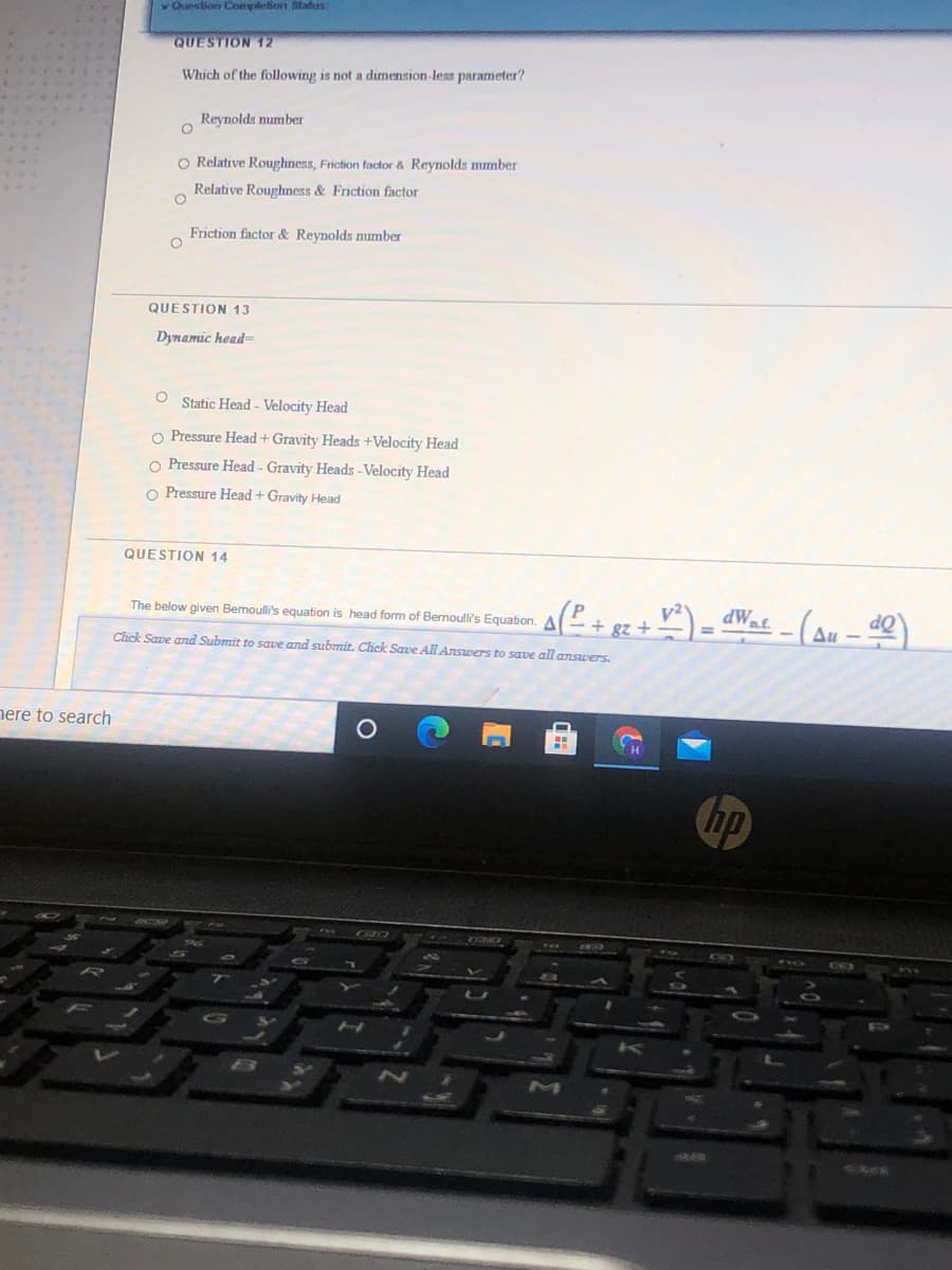 v Question Complefion itatus:
QUESTION 12
Which of the following is not a dimension-less parameter?
Reynolds number
O Relative Roughness, Friction factor & Reynolds mmber
...
Relative Roughness & Friction factor
Friction factor & Reynolds mumber
QUESTION 13
Dynamic head=
Static Head - Velocity Head
O Pressure Head + Gravity Heads +Velocity Head
O Pressure Head - Gravity Heads -Velocity Head
o Pressure Head + Gravity Head
QUESTION 14
The below given Bemoulli's equation is head form of Bernoulli's Equation.
+ gz +
Chck Sare and Submit to save and submit. Click Save All Answers to save all answers.
Δ
nere to search
hp
IO
