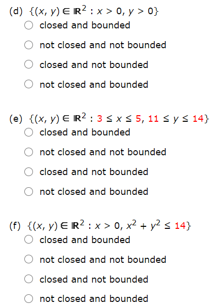 (d) {(x, y) E IR² : x > 0, y > 0}
closed and bounded
not closed and not bounded
closed and not bounded
not closed and bounded
(e) {(x, y) E IR2 : 3 < xs 5, 11 s ys 14)
closed and bounded
not closed and not bounded
closed and not bounded
not closed and bounded
(f) {(x, y) E IR² : x > 0, x² + y2 s 14}
closed and bounded
not closed and not bounded
closed and not bounded
not closed and bounded
