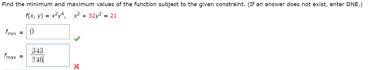 Find the minimum and maximum values of the function subject to the given constraint. (If an answer does not exist, enter DNE.)
f(x, y) = x²yª, x² + 32y2 = 21
fmin =
343
fmax =
246|
